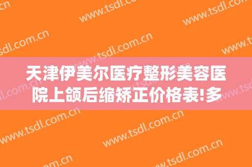 天津伊美尔医疗整形美容医院上颌后缩矫正价格表!多长时间恢复?(青岛整形伊美尔医院)