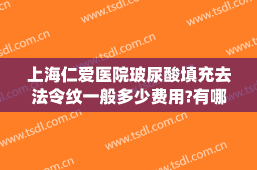上海仁爱医院玻尿酸填充去法令纹一般多少费用?有哪些优势?(玻尿酸填充法令纹哪款玻尿酸比较好)