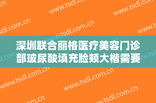 深圳联合丽格医疗美容门诊部玻尿酸填充脸颊大楷需要多少费用?靠谱吗?