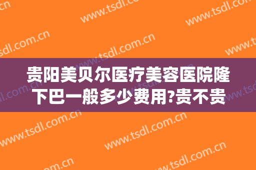 贵阳美贝尔医疗美容医院隆下巴一般多少费用?贵不贵?(贵阳美贝尔医疗美容医院有限公司)