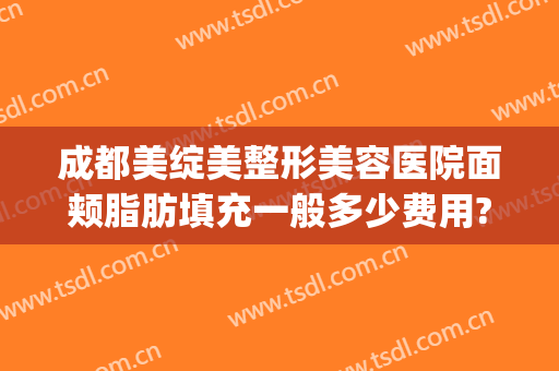 成都美绽美整形美容医院面颊脂肪填充一般多少费用?有哪些优势?(脸颊脂肪填充多少钱)