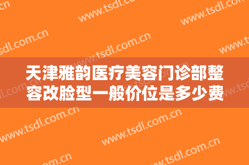天津雅韵医疗美容门诊部整容改脸型一般价位是多少费用?有哪些优势?
