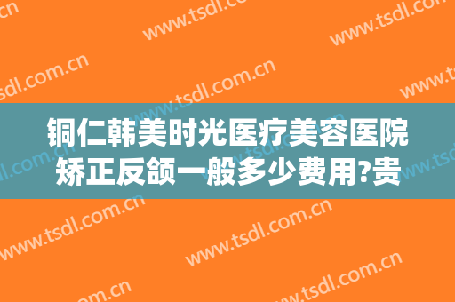 铜仁韩美时光医疗美容医院矫正反颌一般多少费用?贵不贵?(铜仁韩美整形美容医院是正规医院吗)