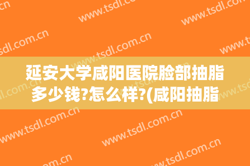 延安大学咸阳医院脸部抽脂多少钱?怎么样?(咸阳抽脂哪家医院好)
