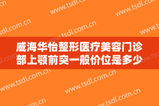 威海华怡整形医疗美容门诊部上颚前突一般价位是多少?需要多久恢复?