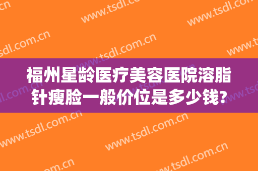 福州星龄医疗美容医院溶脂针瘦脸一般价位是多少钱?需要多久恢复?(厦门瘦脸针多少钱)