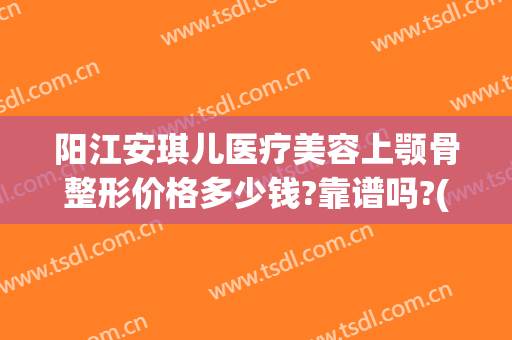 阳江安琪儿医疗美容上颚骨整形价格多少钱?靠谱吗?(隆下巴整形手术多少钱)
