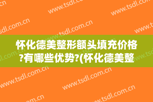 怀化德美整形额头填充价格?有哪些优势?(怀化德美整形美容医院)