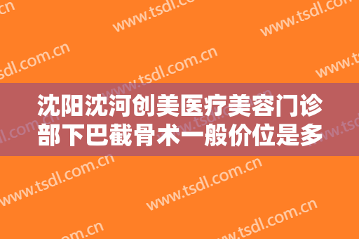沈阳沈河创美医疗美容门诊部下巴截骨术一般价位是多少费用?有哪些优势?