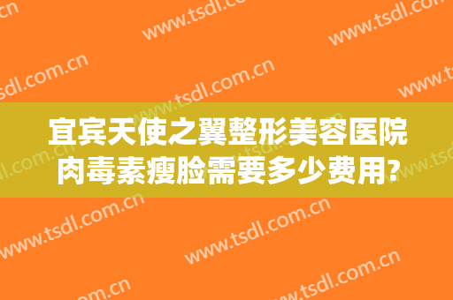 宜宾天使之翼整形美容医院肉毒素瘦脸需要多少费用?靠谱吗?(宜宾天使之翼整形医院电话)