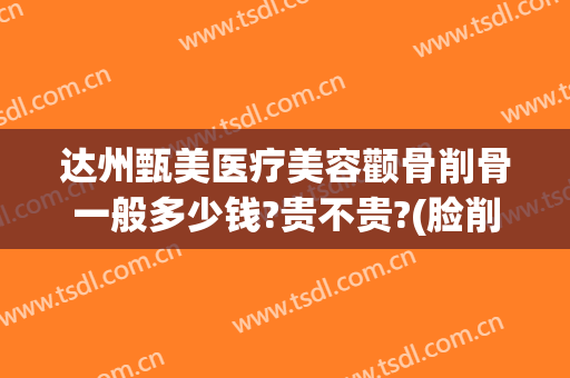 达州甄美医疗美容颧骨削骨一般多少钱?贵不贵?(脸削骨大概多少钱)