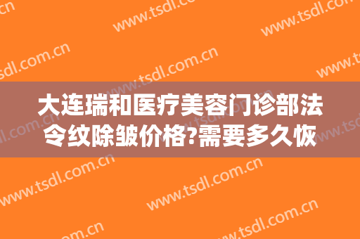 大连瑞和医疗美容门诊部法令纹除皱价格?需要多久恢复?(大连瑞丽医疗整形美容)