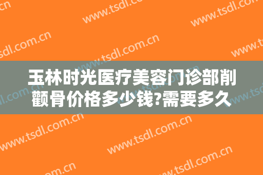 玉林时光医疗美容门诊部削颧骨价格多少钱?需要多久恢复?