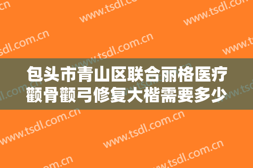 包头市青山区联合丽格医疗颧骨颧弓修复大楷需要多少费用?可靠吗?