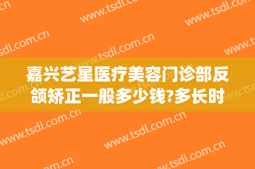 嘉兴艺星医疗美容门诊部反颌矫正一般多少钱?多长时间恢复?(嘉兴艺星医疗美容医院)