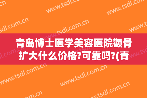 青岛博士医学美容医院颧骨扩大什么价格?可靠吗?(青岛博士整形美容)