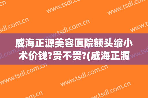 威海正源美容医院额头缩小术价钱?贵不贵?(威海正源整形好不好)