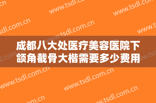 成都八大处医疗美容医院下颌角截骨大楷需要多少费用?多长时间恢复?