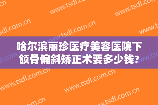 哈尔滨丽珍医疗美容医院下颌骨偏斜矫正术要多少钱?需要多久恢复?