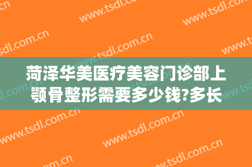 菏泽华美医疗美容门诊部上颚骨整形需要多少钱?多长时间恢复?(整容下颌骨需要多少钱)