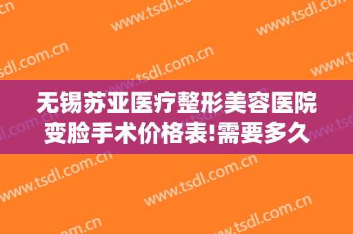 无锡苏亚医疗整形美容医院变脸手术价格表!需要多久恢复?(无锡面部整形手术)
