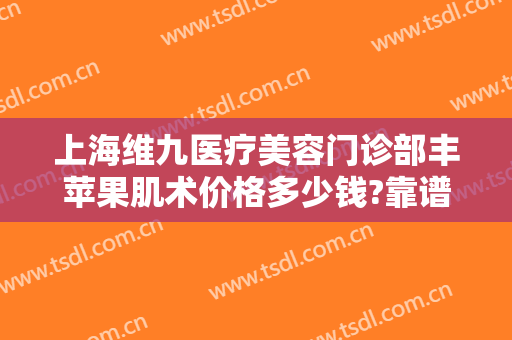 上海维九医疗美容门诊部丰苹果肌术价格多少钱?靠谱吗?