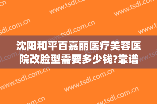 沈阳和平百嘉丽医疗美容医院改脸型需要多少钱?靠谱吗?(沈阳百嘉丽美容院可靠吗)