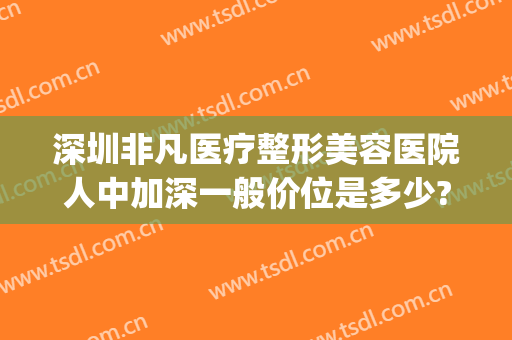 深圳非凡医疗整形美容医院人中加深一般价位是多少?靠谱吗?(深圳非凡整形医院地址)