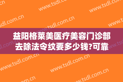 益阳格莱美医疗美容门诊部去除法令纹要多少钱?可靠吗?(医美去法令纹价格)