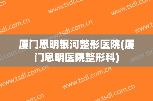厦门思明银河整形医院(厦门思明医院整形科)