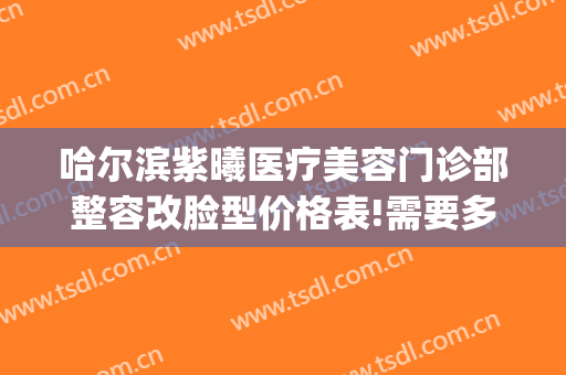 哈尔滨紫曦医疗美容门诊部整容改脸型价格表!需要多久恢复?(哈尔滨紫曦整形)