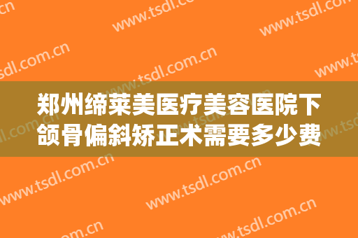 郑州缔莱美医疗美容医院下颌骨偏斜矫正术需要多少费用?怎么样?(做下颌角矫正费用)