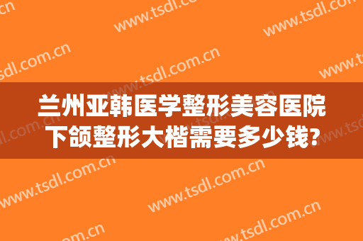 兰州亚韩医学整形美容医院下颌整形大楷需要多少钱?多长时间恢复?(兰州亚韩整形医院咋样)