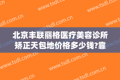 北京丰联丽格医疗美容诊所矫正天包地价格多少钱?靠谱吗?(天津联合丽格美容医院是正规医院吗)