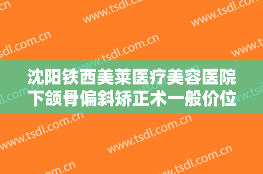 沈阳铁西美莱医疗美容医院下颌骨偏斜矫正术一般价位是多少?可靠吗?