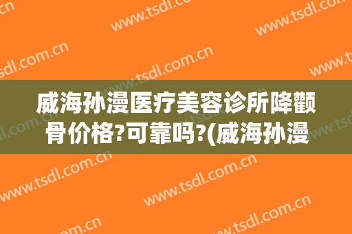 威海孙漫医疗美容诊所降颧骨价格?可靠吗?(威海孙漫整形医院电话)