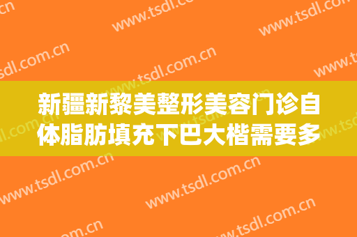 新疆新黎美整形美容门诊自体脂肪填充下巴大楷需要多少钱?靠谱吗?(新疆黎美整形医院怎么样)