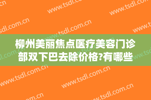 柳州美丽焦点医疗美容门诊部双下巴去除价格?有哪些优势?(柳州焦点整形医院官网)