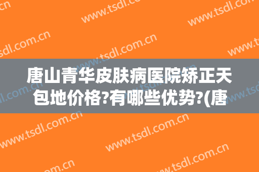 唐山青华皮肤病医院矫正天包地价格?有哪些优势?(唐山青华医院贵吗)