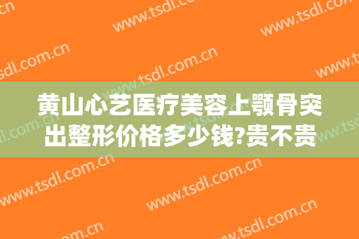 黄山心艺医疗美容上颚骨突出整形价格多少钱?贵不贵?(黄山心艺整形怎么样)