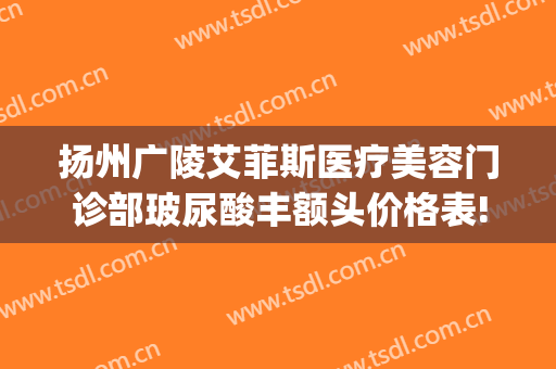 扬州广陵艾菲斯医疗美容门诊部玻尿酸丰额头价格表!多长时间恢复?(扬州艾菲斯整形)