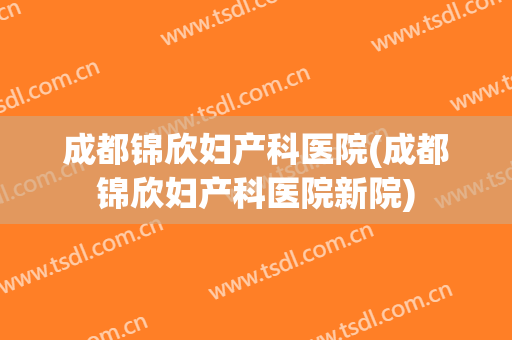 成都锦欣妇产科医院(成都锦欣妇产科医院新院)