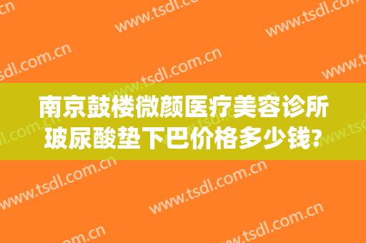 南京鼓楼微颜医疗美容诊所玻尿酸垫下巴价格多少钱?多长时间恢复?(南京鼓楼医院瘦脸针价格)