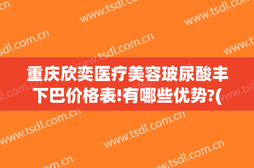 重庆欣奕医疗美容玻尿酸丰下巴价格表!有哪些优势?(重庆欣奕除疤效果怎么样)