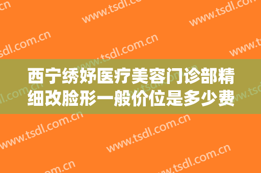 西宁绣妤医疗美容门诊部精细改脸形一般价位是多少费用?贵不贵?(青海绣妤医疗美容服务有限公司)