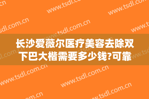长沙爱薇尔医疗美容去除双下巴大楷需要多少钱?可靠吗?(长沙爱薇尔医疗整形)