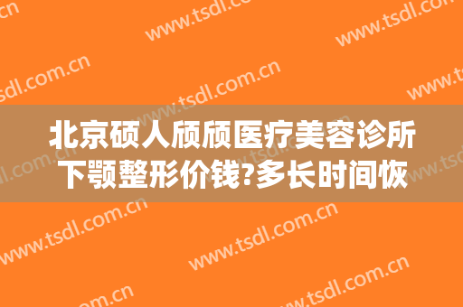 北京硕人颀颀医疗美容诊所下颚整形价钱?多长时间恢复?(硕人整形医院)