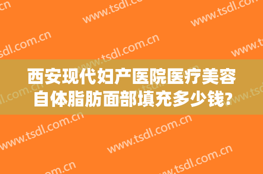 西安现代妇产医院医疗美容自体脂肪面部填充多少钱?靠谱吗?(西安面部填充最好的医院)