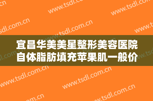 宜昌华美美星整形美容医院自体脂肪填充苹果肌一般价位是多少钱?靠谱吗?