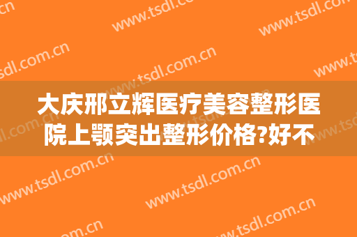 大庆邢立辉医疗美容整形医院上颚突出整形价格?好不好?(大庆市邢立辉整形美容医院)